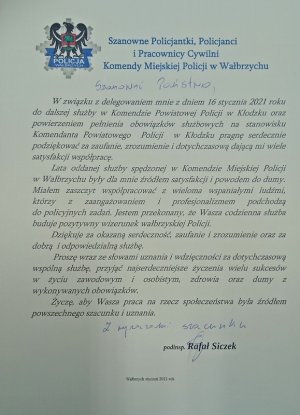 Szanowne Policjantki, Policjanci i Pracownicy Cywilni Komendy Miejskiej Policji w Wałbrzychu W związku z delegowaniem mnie z dniem 16 stycznia 2021 roku do dalszej służby w Komendzie Powiatowej Policji w Kłodzku oraz powierzeniem pełnienia obowiązków służbowych na stanowisku Komendanta Powiatowego  Policji  w Kłodzku pragnę serdecznie podziękować za zaufanie, zrozumienie i dotychczasową dającą mi wiele satysfakcji współpracę.
	
Lata oddanej służby spędzonej w Komendzie Miejskiej Policji w Wałbrzychu były dla mnie źródłem satysfakcji i powodem do dumy. Miałem zaszczyt współpracować z wieloma wspaniałymi ludźmi, którzy z zaangażowaniem i profesjonalizmem podchodzą do policyjnych zadań. Jestem przekonany, że Wasza codzienna służba buduje pozytywny wizerunek wałbrzyskiej Policji.
	
Dziękuje za okazaną serdeczność, zaufanie i zrozumienie oraz za dobrą  i odpowiedzialną służbę.
	
Proszę wraz ze słowami uznania i wdzięczności za dotychczasową wspólną służbę, przyjąć najserdeczniejsze życzenia wielu sukcesów w życiu zawodowym i osobistym, zdrowia oraz dumy z wykonywanych obowiązków.

Życzę, aby Wasza praca na rzecz społeczeństwa była źródłem powszechnego szacunku i uznania.


							    podinsp. Rafał Siczek 
							Wałbrzych styczeń 2021 rok